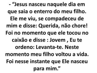 - “Jesus nasceu naquele dia em
que saia o enterro do meu filho.
Ele me viu, se compadeceu de
mim e disse: Querida, não chore!
Foi no momento que ele tocou no
caixão e disse : Jovem , Eu te
ordeno: Levanta-te. Neste
momento meu filho voltou a vida.
Foi nesse instante que Ele nasceu
para mim.”
 
