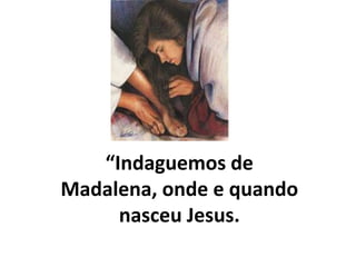 “Indaguemos de
Madalena, onde e quando
nasceu Jesus.
 