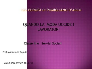 ISIS EUROPA di Pomigliano d’Arco QUANDO LA  MODA UCCIDE I LAVORATORI Classe III A   Servizi Sociali Prof. Annamaria Caputo ANNO SCOLASTICO 2010 /11 