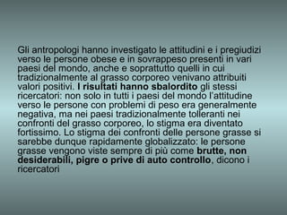 Gli antropologi hanno investigato le attitudini e i pregiudizi
verso le persone obese e in sovrappeso presenti in vari
paesi del mondo, anche e soprattutto quelli in cui
tradizionalmente al grasso corporeo venivano attribuiti
valori positivi. I risultati hanno sbalordito gli stessi
ricercatori: non solo in tutti i paesi del mondo l’attitudine
verso le persone con problemi di peso era generalmente
negativa, ma nei paesi tradizionalmente tolleranti nei
confronti del grasso corporeo, lo stigma era diventato
fortissimo. Lo stigma dei confronti delle persone grasse si
sarebbe dunque rapidamente globalizzato: le persone
grasse vengono viste sempre di più come brutte, non
desiderabili, pigre o prive di auto controllo, dicono i
ricercatori
 