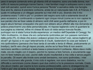 peso è sempre contenuto entro gli ottanta chili al massimo, sono una bella donna, non
soffro di nessuna patologia tranne l'asma, i miei familiari magri e sottopeso sono o sono
stati tutti asmatici, quindi sono l'unica persona "florida" e asmatica della mia famiglia.
Due anni fa, stanca di prendere cortisone, andai da un naturopata tale A.B. di Firenze, il
quale mi sottopose a un dileggio pesante sui miei chili in più, dicendo che il mio
problema erano "i chili in più" e i problemi del respiro sono tutti e solamente dovuti al
peso eccessivo, e continuando a ripetermi ogni cinque minuti (come se io non capissi le
sue parole) che se fossi calata di almeno venti chili sarei guarita dall'asma, e poi mi
segnò alcuni farmaci omeopatici che però non ebbero alcun effetto! alla mia domanda se
poteva prescrivermi una dieta personalizzata, mi rispose tagliando corto di guardare la
sua pagina su internet, infine mi chiese 90 euro di visita senza ricevuta fiscale...
purtroppo non è stata l'unica brutta esperienza: un medico dell'Ospedale di Careggi, fra
l'altro bruttissimo, mi disse che ero certamente ipotiroidea per non passare nemmeno
dalla porta (!!!), mi disse che avevo i polpacci grossi (ma come? così, senza togliermi gli
stivali? gli risposi) e mi coprì letteralmente di insulti, ripetendomi le cose per testare il
mio ipotiroidismo (pensava che fossi tarda di cervello e lenta di riflessi, praticamente un
bradipo), tant'è vero che gli risposi piccata, anche se lui fece finta di non avermi
nemmeno sentita e continuò a testa bassa a prescrivermi il cortisone. Allora stavo molto
male, ora sto meglio con il respiro, perché ho ripreso a fare l'amore, e sicuramente oggi
non mi farei trattare più così, uscirei dallo studio insultandoli a mia volta e senza pagare
la parcella. Gli esami alla tiroide sono andati benissimo, non sono ipotiroidea, i miei
ormoni funzionano alla grande, il mio ciclo è regolare, non sono diabetica, non ho
difficoltà a camminare (come dissero quei due cretini) e ho la pressione normale. Credo
che alcuni medici, per coprire la loro scarsa professionalità, usino lo stratagemma dei
"chili in più" che va tanto di moda, tanto per pararsi il fondoschiena... ;) un saluto!
 