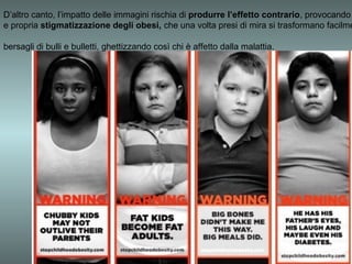 D’altro canto, l’impatto delle immagini rischia di produrre l’effetto contrario, provocando
e propria stigmatizzazione degli obesi, che una volta presi di mira si trasformano facilme

bersagli di bulli e bulletti, ghettizzando così chi è affetto dalla malattia.
 