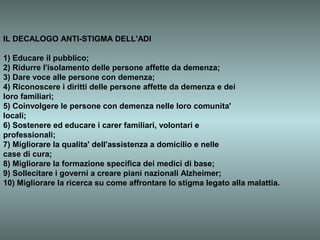 IL DECALOGO ANTI-STIGMA DELL'ADI

1) Educare il pubblico;
2) Ridurre l'isolamento delle persone affette da demenza;
3) Dare voce alle persone con demenza;
4) Riconoscere i diritti delle persone affette da demenza e dei
loro familiari;
5) Coinvolgere le persone con demenza nelle loro comunita'
locali;
6) Sostenere ed educare i carer familiari, volontari e
professionali;
7) Migliorare la qualita' dell'assistenza a domicilio e nelle
case di cura;
8) Migliorare la formazione specifica dei medici di base;
9) Sollecitare i governi a creare piani nazionali Alzheimer;
10) Migliorare la ricerca su come affrontare lo stigma legato alla malattia.
 