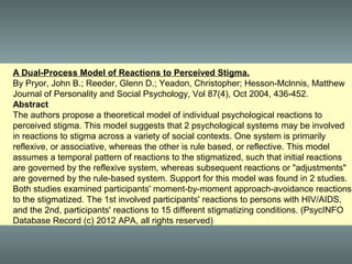 A Dual-Process Model of Reactions to Perceived Stigma.
By Pryor, John B.; Reeder, Glenn D.; Yeadon, Christopher; Hesson-Mclnnis, Matthew
Journal of Personality and Social Psychology, Vol 87(4), Oct 2004, 436-452.
Abstract
The authors propose a theoretical model of individual psychological reactions to
perceived stigma. This model suggests that 2 psychological systems may be involved
in reactions to stigma across a variety of social contexts. One system is primarily
reflexive, or associative, whereas the other is rule based, or reflective. This model
assumes a temporal pattern of reactions to the stigmatized, such that initial reactions
are governed by the reflexive system, whereas subsequent reactions or "adjustments"
are governed by the rule-based system. Support for this model was found in 2 studies.
Both studies examined participants' moment-by-moment approach-avoidance reactions
to the stigmatized. The 1st involved participants' reactions to persons with HIV/AIDS,
and the 2nd, participants' reactions to 15 different stigmatizing conditions. (PsycINFO
Database Record (c) 2012 APA, all rights reserved)
 