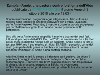 Zambia - Annie, una pastora contro lo stigma dell’Aids
  pubblicata da AFRICAN VOICES il giorno Venerdì 8
              ottobre 2010 alle ore 13.03 ·
Scarsa informazione, pregiudizi legati all'ignoranza, tabù culturali e
religiosi sono i nemici di chi deve convivere con il virus. Qualcuno,
come Annie Kaseketi Mwamba, è riuscito a usare la propria esperienza
per combattere lo stigma. E lo ha fatto da una posizione molto
particolare.

Uno alla volta Annie aveva seppellito il marito e quattro dei suoi figli,
tutti morti per colpa dell'AIDS. Poi, nel 2003, si ammala anche a lei. Per
alcuni mesi, la malattia rimane solo un sospetto. Annie decide di fare il
test per l'HIV, ma il suo medico si rifiuta. Di AIDS – pensa lui, come del
resto gran parte della gente in Zambia – si ammala solo chi ha una
condotta "immorale". E Annie è una pastora cristiana.

Alla fine, il test lo farà lo stesso e il risultato sarà positivo. Lo shock è
grande e il coraggio di affrontare la realtà poco. "Anche perché –
racconta Annie – pensavo che l'HIV colpisse solo chi non frequentava
la chiesa. Ma una sera, leggendo la Bibbia, ho avuto come
un'illuminazione: se scopri di essere sieropositiva, la tua vita non è nel
virus, è in Cristo".
 