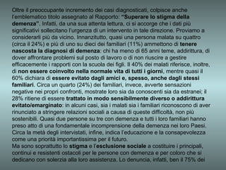 Oltre il preoccupante incremento dei casi diagnosticati, colpisce anche
l’emblematico titolo assegnato al Rapporto: “Superare lo stigma della
demenza”. Infatti, da una sua attenta lettura, ci si accorge che i dati più
significativi sollecitano l’urgenza di un intervento in tale direzione. Proviamo a
considerarli più da vicino. Innanzitutto, quasi una persona malata su quattro
(circa il 24%) e più di uno su dieci dei familiari (11%) ammettono di tenere
nascosta la diagnosi di demenza: chi ha meno di 65 anni teme, addirittura, di
dover affrontare problemi sul posto di lavoro o di non riuscire a gestire
efficacemente i rapporti con la scuola dei figli. Il 40% dei malati riferisce, inoltre,
di non essere coinvolto nella normale vita di tutti i giorni, mentre quasi il
60% dichiara di essere evitato dagli amici e, spesso, anche dagli stessi
familiari. Circa un quarto (24%) dei familiari, invece, avverte sensazioni
negative nei propri confronti, mostrate loro sia da conoscenti sia da estranei; il
28% ritiene di essere trattato in modo sensibilmente diverso o addirittura
evitato/emarginato: in alcuni casi, sia i malati sia i familiari riconoscono di aver
rinunciato a stringere relazioni sociali a causa di queste difficoltà, non più
sostenibili. Quasi due persone su tre con demenza e tutti i loro familiari hanno
preso atto di una fondamentale incomprensione della demenza nei loro Paesi.
Circa la metà degli intervistati, infine, indica l’educazione e la consapevolezza
come una priorità importantissima per il futuro.
Ma sono soprattutto lo stigma e l’esclusione sociale a costituire i principali,
continui e resistenti ostacoli per le persone con demenza e per coloro che si
dedicano con solerzia alla loro assistenza. Lo denuncia, infatti, ben il 75% dei
 