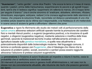“Ausmerzen”, “verbo gentile”, come dice Paolini, “che evoca la terra e il mese di marzo,
quando i pastori, prima della transumanza, sopprimevano le pecore e gli agnelli troppo
lenti, tant’è che in tedesco significa ‘sopprimere chi rallenta la marcia, chi è troppo lento
per seguire il branco’” (ma è anche sinonimo di ‘sradicare, abbattere, eliminare, rifiutare,
dimenticare, espungere, estirpare, radiare’) è la cronaca agghiacciante dello sterminio di
massa, che prepara la soluzione finale, raccontata col distacco paradossale di uno che
avrebbe potuto esserne sia la vittima sia il responsabile, e la freddezza di chi mettendolo
in scena cerca di aiutare la gente a affrontare i dilemmi che pone
Eugenetica a rigore fa riferimento allo studio dei metodi volti al perfezionamento della
specie umana attraverso selezioni artificiali operate tramite la promozione dei caratteri
fisici e mentali ritenuti positivi, o eugenici (eugenetica positiva), e la rimozione di quelli
negativi, o disgenici (eugenetica negativa), mediante selezione o modifica delle linee
germinali, secondo le tradizionali tecniche invalse nell'allevamento animale e in
agricoltura basate sulla genetica mendeliana, e quelle rese attualmente o
potenzialmente disponibili dalle biotecnologie moderne. Nel linguaggio comune, il
termine si confonde spesso con l'eugenismo, che è l'ideologia che ritiene che la
soluzione di problemi politici, sociali, economici o sanitari possa essere raggiunta
attraverso l'adozione di pretese soluzioni eugenetiche.
La prevenzione è l'insieme di azioni finalizzate ad impedire o ridurre il rischio, ossia la
probabilità che si verifichino eventi non desiderati.
Gli interventi di prevenzione sono in genere rivolti all'eliminazione o, nel caso non la
stessa non sia concretamente attuabile, alla riduzione dei rischi che possono generare
dei danni.
 
