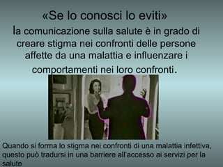 «Se lo conosci lo eviti»
   la comunicazione sulla salute è in grado di
    creare stigma nei confronti delle persone
      affette da una malattia e influenzare i
        comportamenti nei loro confronti.




Quando si forma lo stigma nei confronti di una malattia infettiva,
questo può tradursi in una barriere all’accesso ai servizi per la
salute
 