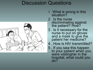 Discussion Questions
          1 . What is wrong in this
            situation?
          2 . Is the nurse
            discriminating against
            the patient? How?
          3 . Is it necessary for the
            nurse to put on gloves
            and a mask to give the
            patient her medicine?
          4 . How is HIV transmitted?
          5 . If you saw this happen
            to your patient when you
            were visitingher in the
            hospital, what could you
            do?
 