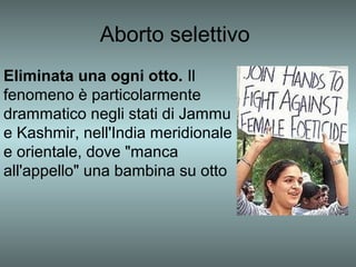 Aborto selettivo
Eliminata una ogni otto. Il
fenomeno è particolarmente
drammatico negli stati di Jammu
e Kashmir, nell'India meridionale
e orientale, dove "manca
all'appello" una bambina su otto
 