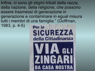 Infine, ci sono gli stigmi tribali della razza,
della nazione, della religione, che possono
essere trasmessi di generazione in
generazione e contaminare in egual misura
tutti i membri di una famiglia.” (Goffman,
1983, p. 4-5)
 