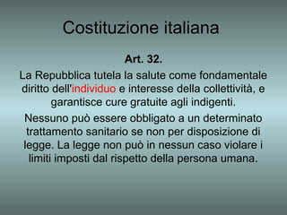 Costituzione italiana
                         Art. 32.
La Repubblica tutela la salute come fondamentale
diritto dell'individuo e interesse della collettività, e
         garantisce cure gratuite agli indigenti.
 Nessuno può essere obbligato a un determinato
  trattamento sanitario se non per disposizione di
 legge. La legge non può in nessun caso violare i
   limiti imposti dal rispetto della persona umana.
 