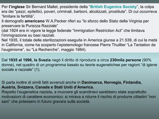 Per l’inglese Sir Bernard Mallet, presidente della “British Eugenics Society”, la colpa
era dei “pazzi, epilettici, poveri, criminali, barboni, alcolizzati, prostitute”. Di cui occorreva
“limitare la fertilità”.
Il demografo americano W.A.Pecker riferì su “lo sforzo dello Stato della Virginia per
preservare la Purezza Razziale”
(dal 1924 era in vigore la legge federale “Immigration Restriction Act” che limitava
l’immigrazione su basi razziali.
Nel 1935, il totale delle sterilizzazioni eseguite in America giunse a 21.539, di cui la metà
in California, come ha scoperto l’epistemologo francese Pierre Thuillier “La Tentation de
l’eugénisme”, su “La Recherche”, maggio 1984).

Dal 1935 al 1996, la Svezia negò il diritto di riprodursi a circa 230mila persone (90%
donne), nel quadro di un programma basato su teorie eugenetichee per ragioni “di igiene
sociale e razziale” (1).


Si parla inoltre di simili fatti avvenuti anche in Danimarca, Norvegia, Finlandia,
Austria, Svizzera, Canada e Stati Uniti d’America.
Rispetto l’eugenetica nazista, a muovere gli scandinavi sarebbero state soprattutto
motivazioni di carattere economico: si mirava a ridurre il rischio di produrre cittadini “non
sani” che potessero in futuro gravare sulla società.
 