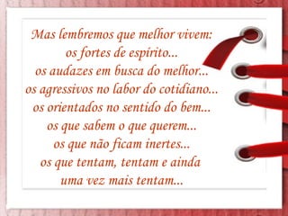 Mas lembremos que melhor vivem: os fortes de espírito... os audazes em busca do melhor... os agressivos no labor do cotidiano... os orientados no sentido do bem... os que sabem o que querem... os que não ficam inertes... os que tentam, tentam e ainda  uma vez mais tentam... 