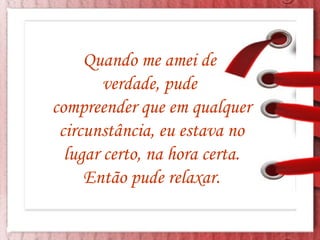 Quando me amei de  verdade, pude  compreender que em qualquer circunstância, eu estava no lugar certo, na hora certa. Então pude relaxar. 
