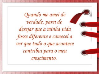 Quando me amei de verdade, parei de  desejar que a minha vida fosse diferente e comecei a ver que tudo o que acontece contribui para o meu crescimento.  