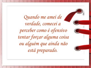 Quando me amei de  verdade, comecei a  perceber como é ofensivo tentar forçar alguma coisa ou alguém que ainda não está preparado.  
