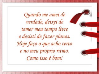 Quando me amei de  verdade, deixei de  temer meu tempo livre  e desisti de fazer planos.  Hoje faço o que acho certo  e no meu próprio ritmo.  Como isso é bom!  