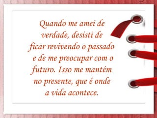 Quando me amei de  verdade, desisti de  ficar revivendo o passado  e de me preocupar com o futuro. Isso me mantém  no presente, que é onde  a vida acontece.  