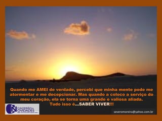 severomoreira@yahoo.com.br
Quando me AMEI de verdade, percebi que minha mente pode me
atormentar e me decepcionar. Mas quando a coloco a serviço do
meu coração, ela se torna uma grande e valiosa aliada.
Tudo isso é...SABER VIVER!!!
 