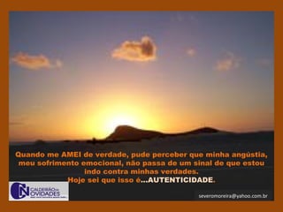severomoreira@yahoo.com.br
Quando me AMEI de verdade, pude perceber que minha angústia,
meu sofrimento emocional, não passa de um sinal de que estou
indo contra minhas verdades.
Hoje sei que isso é...AUTENTICIDADE.
 