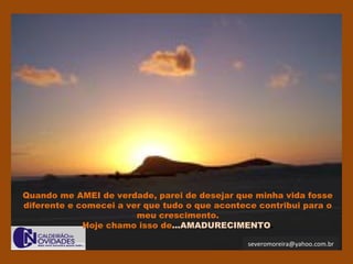 severomoreira@yahoo.com.br
Quando me AMEI de verdade, parei de desejar que minha vida fosse
diferente e comecei a ver que tudo o que acontece contribui para o
meu crescimento.
Hoje chamo isso de...AMADURECIMENTO.
 