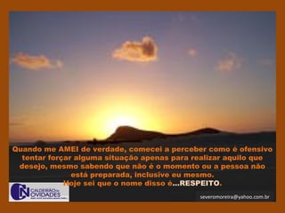 severomoreira@yahoo.com.br
Quando me AMEI de verdade, comecei a perceber como é ofensivo
tentar forçar alguma situação apenas para realizar aquilo que
desejo, mesmo sabendo que não é o momento ou a pessoa não
está preparada, inclusive eu mesmo.
Hoje sei que o nome disso é...RESPEITO.
 