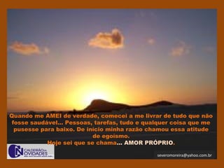 severomoreira@yahoo.com.br
Quando me AMEI de verdade, comecei a me livrar de tudo que não
fosse saudável... Pessoas, tarefas, tudo e qualquer coisa que me
pusesse para baixo. De início minha razão chamou essa atitude
de egoísmo.
Hoje sei que se chama... AMOR PRÓPRIO.
 