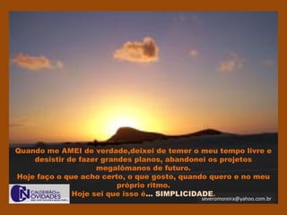 severomoreira@yahoo.com.br
Quando me AMEI de verdade,deixei de temer o meu tempo livre e
desistir de fazer grandes planos, abandonei os projetos
megalômanos de futuro.
Hoje faço o que acho certo, o que gosto, quando quero e no meu
próprio ritmo.
Hoje sei que isso é... SIMPLICIDADE.
 