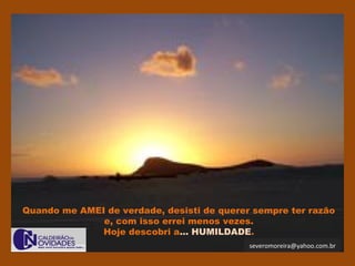 severomoreira@yahoo.com.br
Quando me AMEI de verdade, desisti de querer sempre ter razão
e, com isso errei menos vezes.
Hoje descobri a... HUMILDADE.
 