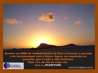 severomoreira@yahoo.com.br
Quando me AMEI de verdade,desisti de ficar revivendo o passado
e de me preocupar com o futuro. Agora, me mantenho no
presente, que é onde a vida acontece.
Hoje vivo um dia de cada vez.
Isso é...PLENITUDE.
 