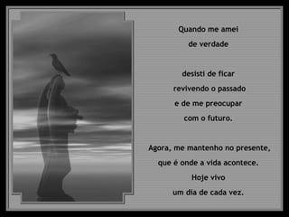 Quando me amei  de verdade  desisti de ficar  revivendo o passado e de me preocupar  com o futuro.  Agora, me mantenho no presente,  que é onde a vida acontece.  Hoje vivo  um dia de cada vez.  
