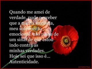 Quando me amei de verdade, pude perceber que a minha angústia, meu sofrimento emocional, não passa de um sinal de que estou indo contra as minhas verdades. Hoje sei que isso é... Autenticidade. 