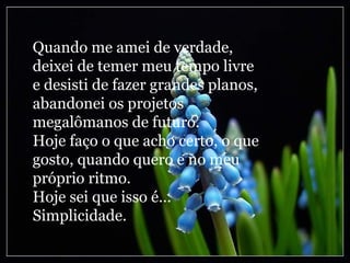 Quando me amei de verdade, deixei de temer meu tempo livre e desisti de fazer grandes planos, abandonei os projetos megalômanos de futuro. Hoje faço o que acho certo, o que gosto, quando quero e no meu próprio ritmo. Hoje sei que isso é... Simplicidade. 