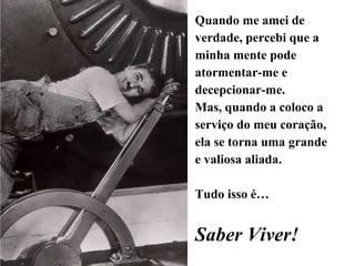 Quando me amei de verdade, percebi que a minha mente pode atormentar-me e decepcionar-me. Mas, quando a coloco a serviço do meu coração, ela se torna uma grande e valiosa aliada. Tudo isso é… Saber Viver! 