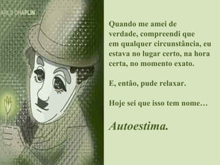 Quando me amei de verdade, compreendi que em qualquer circunstância, eu estava no lugar certo, na hora certa, no momento exato. E, então, pude relaxar. Hoje sei que isso tem nome… Autoestima. 