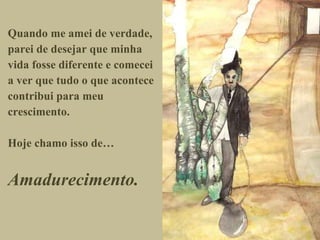 Quando me amei de verdade, parei de desejar que minha vida fosse diferente e comecei a ver que tudo o que acontece contribui para meu crescimento. Hoje chamo isso de… Amadurecimento. 
