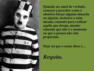 Quando me amei de verdade, comecei a perceber como é ofensivo forçar alguma situacão ou alguém, inclusive a mim mesmo, somente para realizar aquilo que desejo, mesmo sabendo que não é o momento ou que a pessoa não está preparada. Hoje sei que o nome disso é… Respeito. 