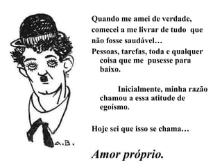 Quando me amei de verdade, comecei a me livrar de tudo  que não fosse saudável… Pessoas, tarefas, toda e qualquer coisa que me  pusesse para baixo.  Inicialmente, minha razão chamou a essa atitude de egoísmo. Hoje sei que isso se chama… Amor próprio. 