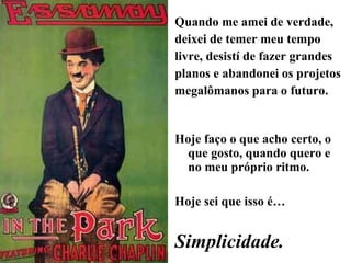 Quando me amei de verdade, deixei de temer meu tempo livre, desistí de fazer grandes planos e abandonei os projetos megalômanos para o futuro.  Hoje faço o que acho certo, o que gosto, quando quero e no meu próprio ritmo. Hoje sei que isso é… Simplicidade. 