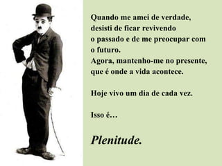 Quando me amei de verdade,  desisti de ficar revivendo  o passado e de me preocupar com  o futuro. Agora, mantenho-me no presente,  que é onde a vida acontece. Hoje vivo um dia de cada vez.  Isso é… Plenitude. 