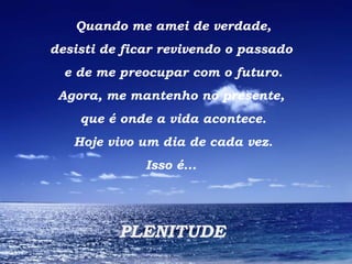 Quando me amei de verdade, desisti de ficar revivendo o passado  e de me preocupar com o futuro. Agora, me mantenho no presente,  que é onde a vida acontece. Hoje vivo um dia de cada vez. Isso é...  PLENITUDE 
