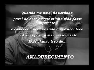 Quando me amei de verdade, parei de desejar que minha vida fosse diferente  e comecei a ver que tudo o que acontece  contribui para o meu crescimento. Hoje chamo isso de... AMADURECIMENTO 