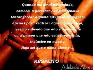Quando me amei de verdade, comecei a perceber como é ofensivo tentar forçar alguma situação ou alguém apenas para realizar aquilo que desejo, mesmo sabendo que não é o momento ou a pessoa que não está preparada,  inclusive eu mesmo. Hoje sei que o nome disso é...  RESPEITO 