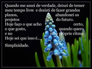Quando me amei de verdade, deixei de temer meu tempo livre  e desisti de fazer grandes planos,  abandonei os projetos  do futuro. Hoje faço o que acho  certo, o que gosto,  quando quero e no  meu próprio ritmo. Hoje sei que isso é...  Simplicidade. 