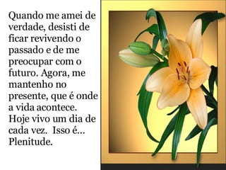 Quando me amei de verdade, desisti de ficar revivendo o passado e de me preocupar com o futuro. Agora, me mantenho no presente, que é onde a vida acontece. Hoje vivo um dia de cada vez.  Isso é...  Plenitude. 