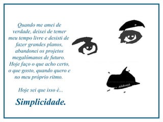 Quando me amei de
  verdade, deixei de temer
meu tempo livre e desisti de
   fazer grandes planos,
   abandonei os projetos
  megalômanos de futuro.
Hoje faço o que acho certo,
o que gosto, quando quero e
   no meu próprio ritmo.

    Hoje sei que isso é...

   Simplicidade.
 