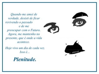 Quando me amei de
  verdade, desisti de ficar
revivendo o passado
          e de me
 preocupar com o Futuro.
  Agora, me mantenho no
presente, que é onde a vida
        acontece.
Hoje vivo um dia de cada vez.
           Isso é...

     Plenitude.
 