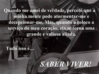 Quando me amei de verdade, percebi que a minha mente pode atormentar-me e decepcionar-me. Mas, quando a coloco a serviço do meu coração, ela se torna uma grande e valiosa aliada. Tudo isso é… SABER VIVER! 