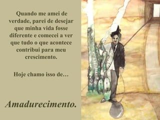 Quando me amei de verdade, parei de desejar que minha vida fosse diferente e comecei a ver que tudo o que acontece contribui para meu crescimento. Hoje chamo isso de… Amadurecimento. 